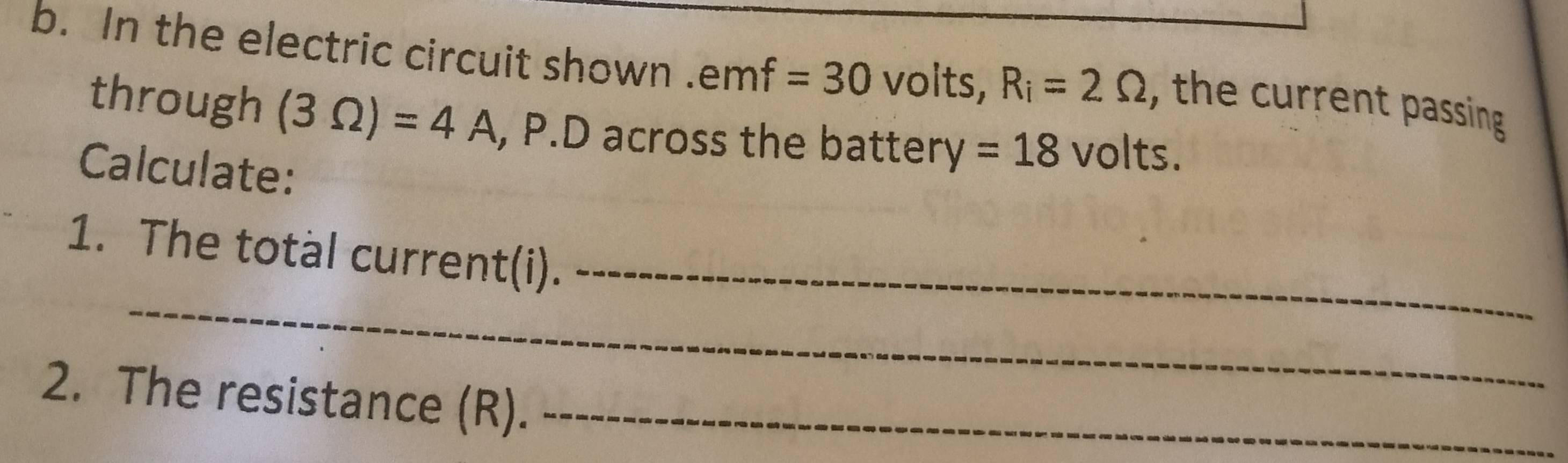 In the electric circuit shown . emf=30 volts, R_i=2Omega , the current passing 
through (3Omega )=4A , P.D across the battery =18 volts. 
Calculate: 
_ 
1. The total current(i)._ 
2. The resistance (R)._