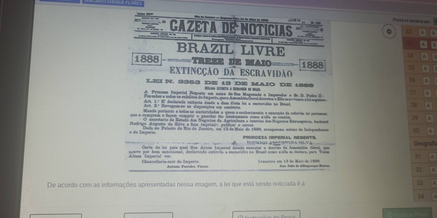 RIU CHOqUE FLOres
Anno SIV  o de Janstro = Degando-ógro 14 de Míao de 1009 al
Prova sem:
CAZETA DE NOTICIAS
2 B
           
7 B
BRAZIL LIVRE  B
1888 =====TREZE D= MAIO 1888 
EXTINCÇÃO DA ESCRAVIDÃO
LEIN. 3353 DE 13 DE MAIO DE 1888
Declaãa ExtisCta a Escravidão os Brazi
A Princesa Imperial Regente em nome de Sua Magestade o Imperador o 8r. D. Pedro II:
A
Fas saber a todos os subditos do Imperio, que a Amsembléa Geral decretou e Ella seaccionou a lei seguinte :
Art. 1.ª E'' declarada extincta desde a data d'esta lei a escravidão no Branl.
Art. 2.ª Revogam-se as disposições em contrario.
A
Manda portanto a tódas as auctoridades a quem o conhecimento e execução da referida lei pertencer,
que a cumpram e façam cumprir e guardar Mão inteiramento como n'ella se contém.
A
O secretário de Estado dos Negocios da Agricaltura e interino dos Negocios Estrangeiros, bacharel
Rodrigo Augusto da Silva a faça imprimir, publicar e correr.
Dada no Palacio do Rio de Janeiro, em 13 de Maio de 1888, sexagesimo sétimo da Independência A
e do Imperio.
PrINOEZA IMPERIaL, RéGENTE.
RODBIGO AN“NSTO,DA SILVA
Carta de lei pela qual Sua Alteza Imperial manda executar o decreto da Assembléa Geral, que rafía
houve por bem sanccionar, declarando extineta a escravidão no Branl como n'ella se declara, para Vossa
Alteza Imperial ver.
A
Chancellaria-mór do Imperio. Transitou em 13 de Maio de 1888.
Antsudo Perroira Viaans Joos Julio do Albuguorque Barros.
A
De acordo com as informações apresentadas nessa imagem, a lei que está sendo noticiada é a  A
① Finalizar Prova