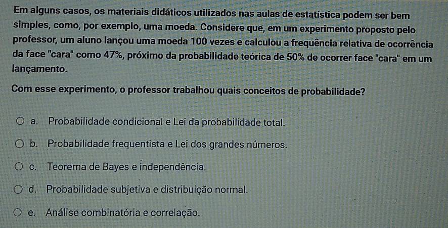 Em alguns casos, os materiais didáticos utilizados nas aulas de estatística podem ser bem
simples, como, por exemplo, uma moeda. Considere que, em um experimento proposto pelo
professor, um aluno lançou uma moeda 100 vezes e calculou a frequência relativa de ocorrência
da face 'cara' como 47%, próximo da probabilidade teórica de 50% de ocorrer face "cara" em um
lançamento.
Com esse experimento, o professor trabalhou quais conceitos de probabilidade?
a. Probabilidade condicional e Lei da probabilidade total.
b. Probabilidade frequentista e Lei dos grandes números.
c. Teorema de Bayes e independência.
d. Probabilidade subjetiva e distribuição normal.
e. Análise combinatória e correlação.