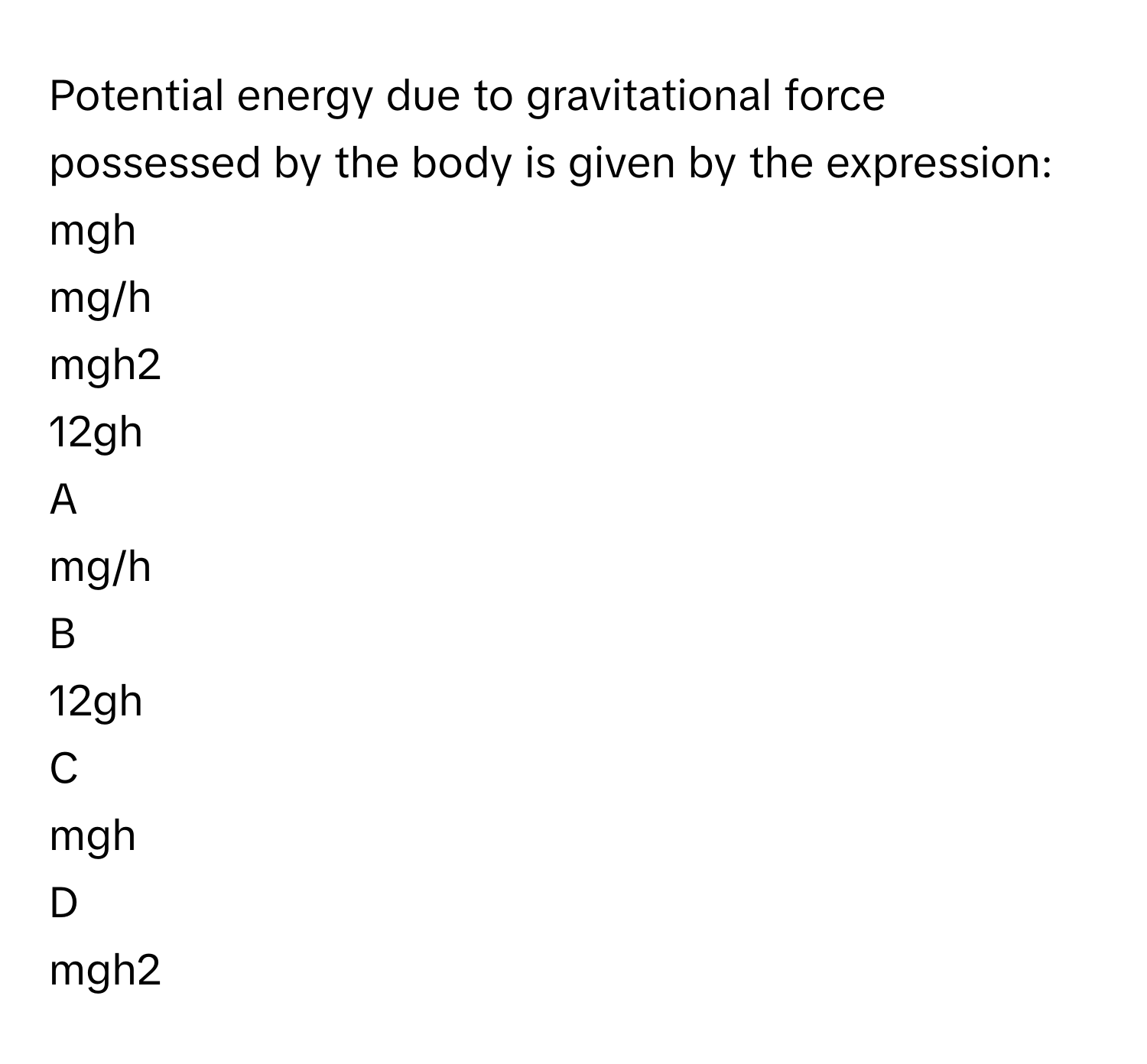 Potential energy due to gravitational force possessed by the body is given by the expression: 
mgh

mg/h

mgh2

12gh


A  
mg/h
 


B  
12gh
 


C  
mgh
 


D  
mgh2