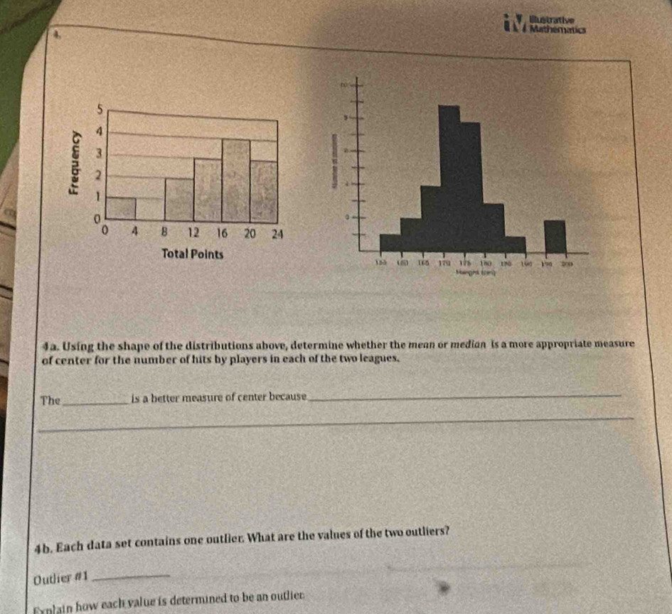 illustrative 
4, 
A Mathematics 
4a. Using the shape of the distributions above, determine whether the mean or median is a more appropriate measure 
of center for the number of hits by players in each of the two leagues. 
The_ is a better measure of center because 
_ 
_ 
_ 
4b. Each data set contains one outlier. What are the values of the two outliers? 
Outlier #1_ 
Explain how each value is determined to be an outlier