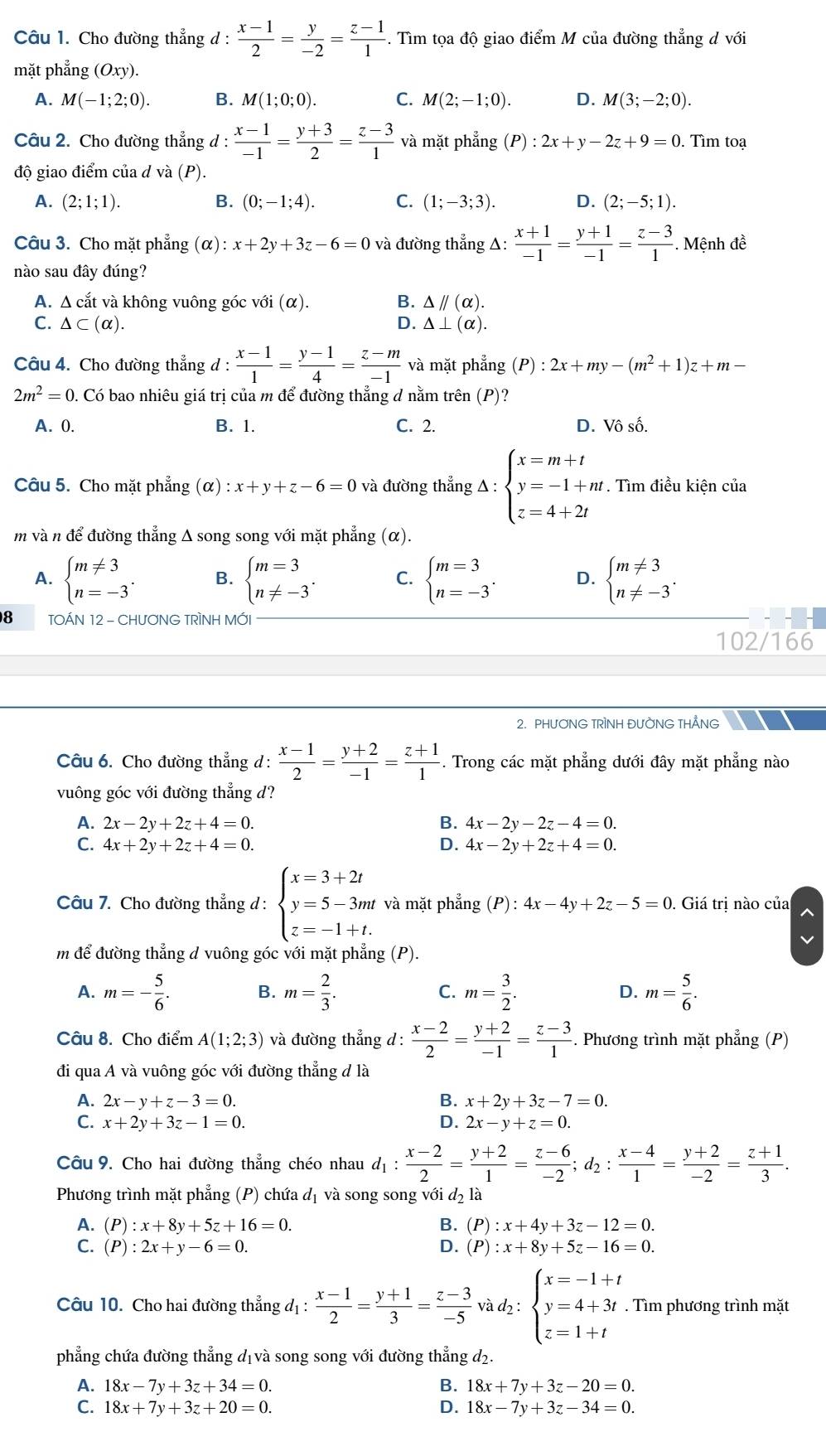 Cho đường thẳng d :  (x-1)/2 = y/-2 = (z-1)/1 . Tìm tọa độ giao điểm M của đường thẳng d với
mặt phẳng (Oxy).
A. M(-1;2;0). B. M(1;0;0). C. M(2;-1;0). D. M(3;-2;0).
Câu 2. Cho đường thẳng d :  (x-1)/-1 = (y+3)/2 = (z-3)/1  và mặt phẳng (P):2x+ y 2z+9=0.   Tìm toạ
độ giao điểm của d và (P).
A. (2;1;1). B. (0;-1;4). C. (1;-3;3). D. (2;-5;1).
Câu 3. Cho mặt phẳng (α) :x+2y+3z-6=0 và đường thẳng △ : (x+1)/-1 = (y+1)/-1 = (z-3)/1 . Mệnh đề
nào sau đây đúng?
A. Δ cắt và không vuông góc với (α). B. △ parallel (alpha ).
C. △ ⊂ (alpha ). D. △ ⊥ (alpha ).
Câu 4. Cho đường thẳng d : (x-1)/1 = (y-1)/4 = (z-m)/-1  và mặt phẳng (P):2x+my-(m^2+1)z+m
2m^2=0. Có bao nhiêu giá trị của m để đường thẳng d nằm trên (P)?
A. 0. B. 1. C. 2. D. Vô số.
Câu 5. Cho mặt phẳng (alpha ):x+y+z-6=0 và đường thẳng △ :beginarrayl x=m+t y=-1+nt z=4+2tendarray.. Tìm điều kiện của
m và n để đường thẳng Δ song song với mặt phẳng (α).
A. beginarrayl m!= 3 n=-3endarray. . B. beginarrayl m=3 n!= -3endarray. . C. beginarrayl m=3 n=-3endarray. . D. beginarrayl m!= 3 n!= -3endarray. .
8 TOÁN 12 - CHƯƠNG TRÌNH MỚI
102/166
2. PHƯƠNG TRÌNH ĐƯỜNG THẢNG
Câu 6. Cho đường thẳng d:  (x-1)/2 = (y+2)/-1 = (z+1)/1 . Trong các mặt phẳng dưới đây mặt phẳng nào
vuông góc với đường thẳng d?
A. 2x-2y+2z+4=0. B. 4x-2y-2z-4=0.
C. 4x+2y+2z+4=0. D. 4x-2y+2z+4=0.
Câu 7. Cho đường thẳng d : beginarrayl x=3+2t y=5-3mt z=-1+t.endarray. và mặt phẳng (P) : 4x - -4y+2z-5=0. Giá trị nào của
m để đường thẳng d vuông góc với mặt phẳng (P).
A. m=- 5/6 . B. m= 2/3 . C. m= 3/2 . D. m= 5/6 .
Câu 8. Cho điểm A(1;2;3) và đường thẳng d :  (x-2)/2 = (y+2)/-1 = (z-3)/1 . Phương trình mặt phẳng (P)
đi qua A và vuông góc với đường thẳng đ là
A. 2x-y+z-3=0. B. x+2y+3z-7=0.
C. x+2y+3z-1=0. D. 2x-y+z=0.
Câu 9. Cho hai đường thẳng chéo nhau d_1: (x-2)/2 = (y+2)/1 = (z-6)/-2 ;d_2: (x-4)/1 = (y+2)/-2 = (z+1)/3 .
Phương trình mặt phẳng (P) chứa đị và song song với d_2la
A. (P):x+8y+5z+16=0. B. (P):x+4y+3z-12=0.
C. (P):2x+y- 6=0. D. (P):x+8y+5z-16=0.
Câu 10. Cho hai đường thẳng đị :  (x-1)/2 = (y+1)/3 = (z-3)/-5  và d2 : beginarrayl x=-1+t y=4+3t z=1+tendarray.. Tìm phương trình mặt
phẳng chứa đường thẳng dị và song song với đường thẳng d2.
A. 18x-7y+3z+34=0. B. 18x+7y+3z-20=0.
C. 18x+7y+3z+20=0. D. 18x-7y+3z-34=0.