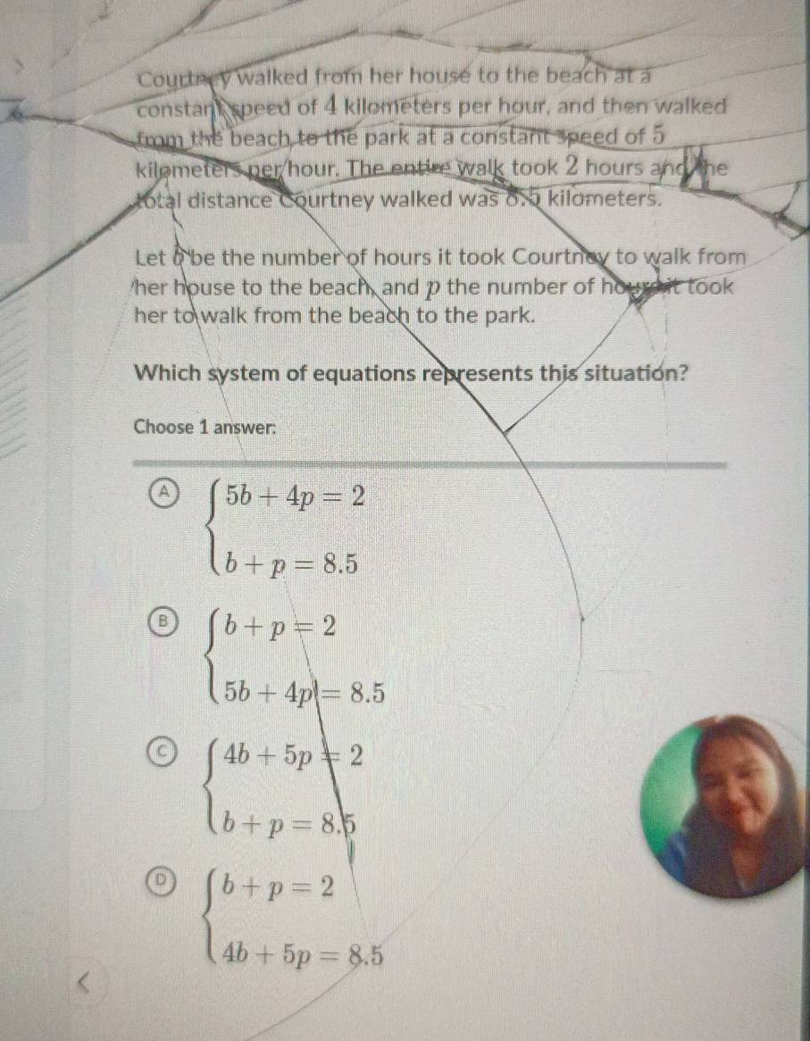 Courtney walked from her house to the beach at a
constant speed of 4 kilometers per hour, and then walked
from the beach to the park at a constant speed of 5
kilometers per hour. The entire walk took 2 hours and the
total distance Courtney walked was 6. kilometers.
Let a be the number of hours it took Courtney to walk from
her house to the beach, and p the number of hourd it took
her to walk from the beach to the park.
Which system of equations represents this situation?
Choose 1 answer:
A beginarrayl 5b+4p=2 b+p=8.5endarray.
B beginarrayl b+p=2 5b+4p|=8.5endarray.
beginarrayl 4b+5p=2 b+p=8.5endarray.
D beginarrayl b+p=2 4b+5p=8.5endarray.