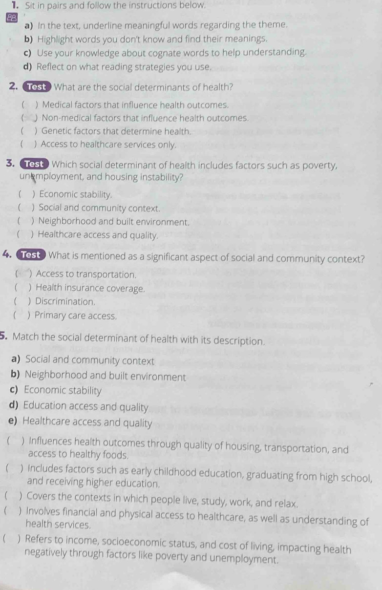 Sit in pairs and follow the instructions below.
28
a) In the text, underline meaningful words regarding the theme.
b) Highlight words you don't know and find their meanings.
c) Use your knowledge about cognate words to help understanding.
d) Reflect on what reading strategies you use.
2. Test? What are the social determinants of health?
 ) Medical factors that influence health outcomes.
( ) Non-medical factors that influence health outcomes.
 ) Genetic factors that determine health.
 ) Access to healthcare services only.
3. est Which social determinant of health includes factors such as poverty,
unemployment, and housing instability?
 ) Economic stability.
 ) Social and community context.
 ) Neighborhood and built environment.
 ) Healthcare access and quality.
4. est. What is mentioned as a significant aspect of social and community context?
(< ) Access to transportation.
 ) Health insurance coverage.
 ) Discrimination.
 ) Primary care access.
5. Match the social determinant of health with its description.
a) Social and community context
b) Neighborhood and built environment
c) Economic stability
d) Education access and quality
e) Healthcare access and quality
( ) Influences health outcomes through quality of housing, transportation, and
access to healthy foods.
 ) Includes factors such as early childhood education, graduating from high school,
and receiving higher education.
 ) Covers the contexts in which people live, study, work, and relax.
 ) Involves financial and physical access to healthcare, as well as understanding of
health services.
 ) Refers to income, socioeconomic status, and cost of living, impacting health
negatively through factors like poverty and unemployment.