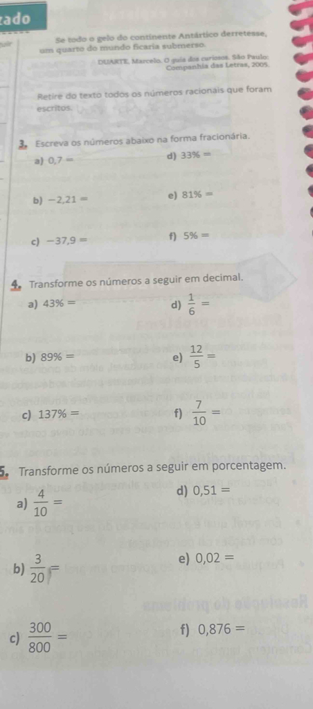 ado 
air Se todo o gelo do continente Antártico derretesse, 
um quarto do mundo ficaria submerso. 
DUARTE, Marcelo. O guia dos curiosos. São Paulo: 
Companhia das Letras, 2005. 
Retire do texto todos os números racionais que foram 
escritos. 
Escreva os números abaixo na forma fracionária. 
a) 0,7=
d) 33% =
b) -2,21= e) 81% =
c) -37,9= f) 5% =
Transforme os números a seguir em decimal. 
a) 43% = d)  1/6 =
b) 89% = e)  12/5 =
c) 137% = f)  7/10 =
Transforme os números a seguir em porcentagem. 
a)  4/10 =
d) 0,51=
b)  3/20 =
e) 0,02=
c)  300/800 = f) 0,876=