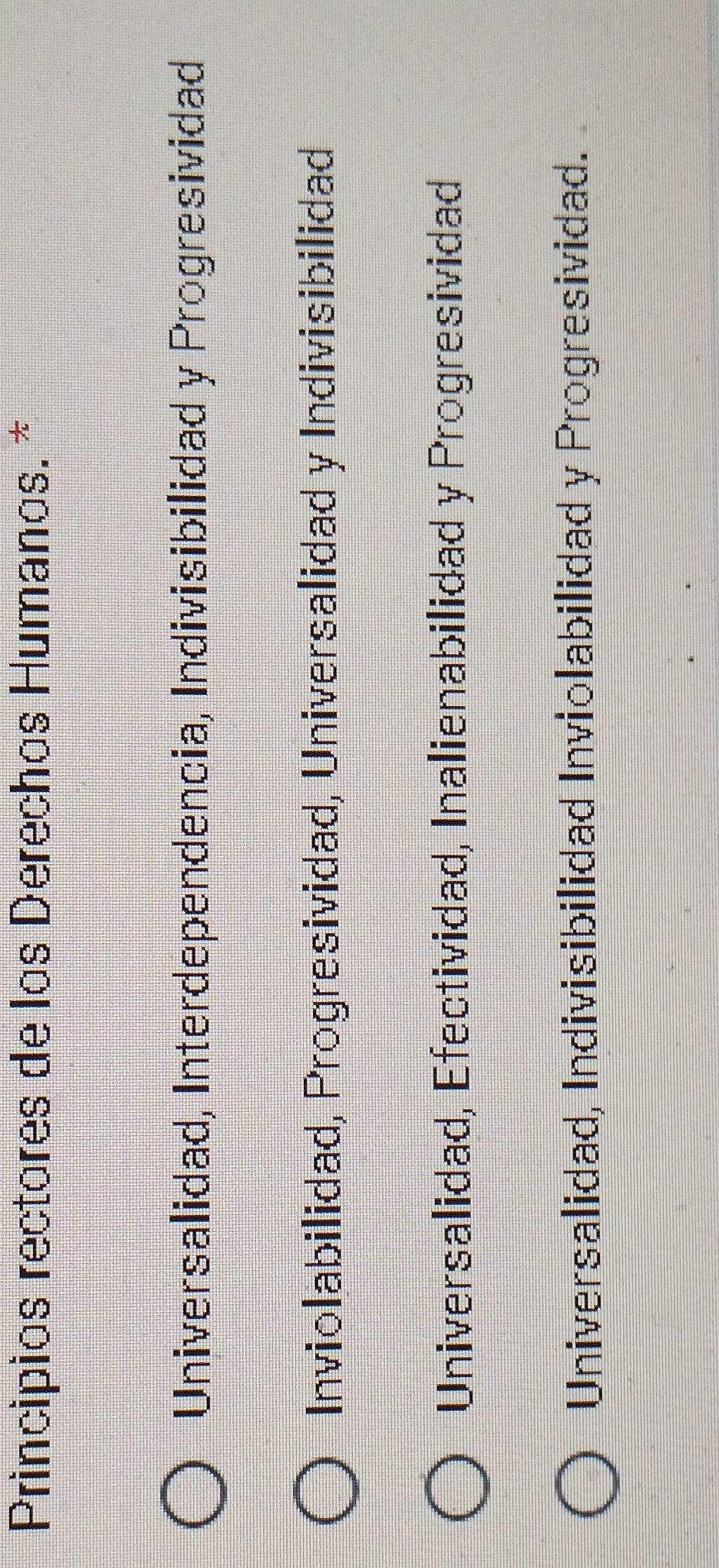 Principios rectores de los Derechos Humanas. *
Universalidad, Interdependencia, Indivisibilidad y Progresividad
Inviolabilidad, Progresividad, Universalidad y Indivisibilidad
Universalidad, Efectividad, Inalienabilidad y Progresividad
Universalidad, Indivisibilidad Inviolabilidad y Progresividad.
