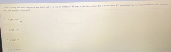 cover if he uses all of this mulch? Zander is putting mulch in a playground area that he built in his yard. He already has 4 1/4  bags of mulch to use. Each bag of mulch covers 90.7 square feet. How many square feet will Zandier be able to
A. 385.475n^2
B. 408.15m^2
C 362.6m^2
D hear75m^2