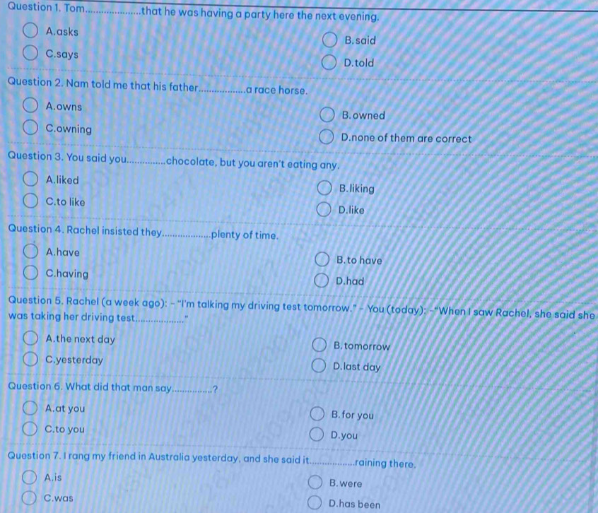 Tom _that he was having a party here the next evening.
A.asks
B. said
C.says
D. told
Question 2. Nam told me that his father_ a race horse.
A.owns
B. owned
C.owning D.none of them are correct
Question 3. You said you_ chocolate, but you aren't eating any.
A.liked B. liking
C.to like
D.like
Question 4. Rachel insisted they_ plenty of time.
A.have
B. to have
C.having D.had
Question 5. Rachel (a week ago): - “I'm talking my driving test tomorrow.” - You (today): -“When I saw Rachel, she said she
was taking her driving test _"
A.the next day B. tomorrow
C.yesterday D.last day
Question 6. What did that man say_ .?
A.at you B. for you
C.to you D.you
Question 7. I rang my friend in Australia yesterday, and she said it._ raining there.
A.is B. were
C.was D.has been