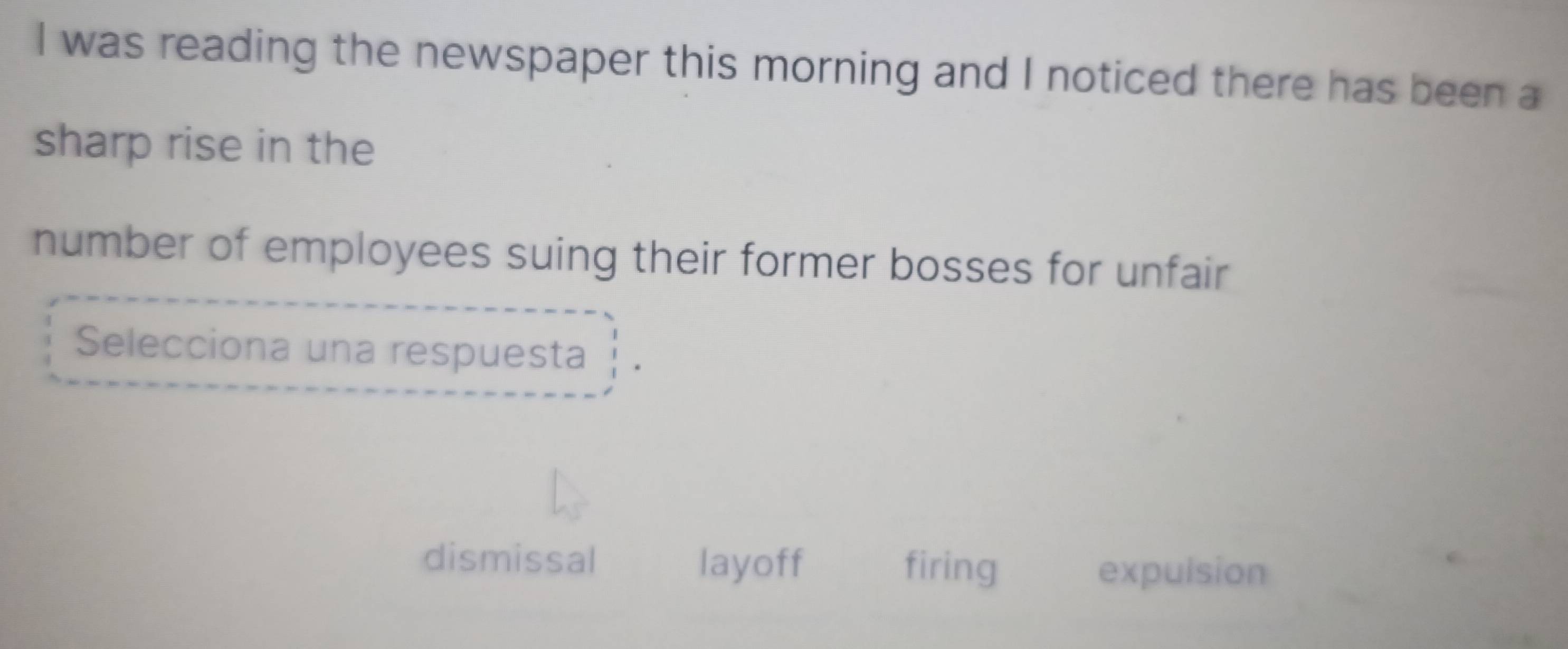 was reading the newspaper this morning and I noticed there has been a
sharp rise in the
number of employees suing their former bosses for unfair
Selecciona una respuesta
dismissal layoff firing expulsion