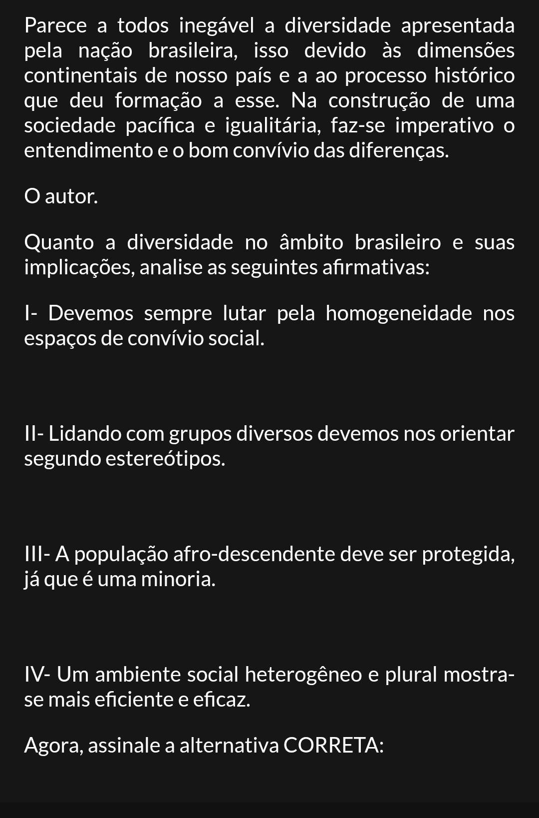 Parece a todos inegável a diversidade apresentada 
pela nação brasileira, isso devido às dimensões 
continentais de nosso país e a ao processo histórico 
que deu formação a esse. Na construção de uma 
sociedade pacífica e igualitária, faz-se imperativo o 
entendimento e o bom convívio das diferenças. 
O autor. 
Quanto a diversidade no âmbito brasileiro e suas 
implicações, analise as seguintes afrmativas: 
I- Devemos sempre lutar pela homogeneidade nos 
espaços de convívio social. 
II- Lidando com grupos diversos devemos nos orientar 
segundo estereótipos. 
III- A população afro-descendente deve ser protegida, 
já que é uma minoria. 
IV- Um ambiente social heterogêneo e plural mostra- 
se mais eñciente e eñcaz. 
Agora, assinale a alternativa CORRETA: