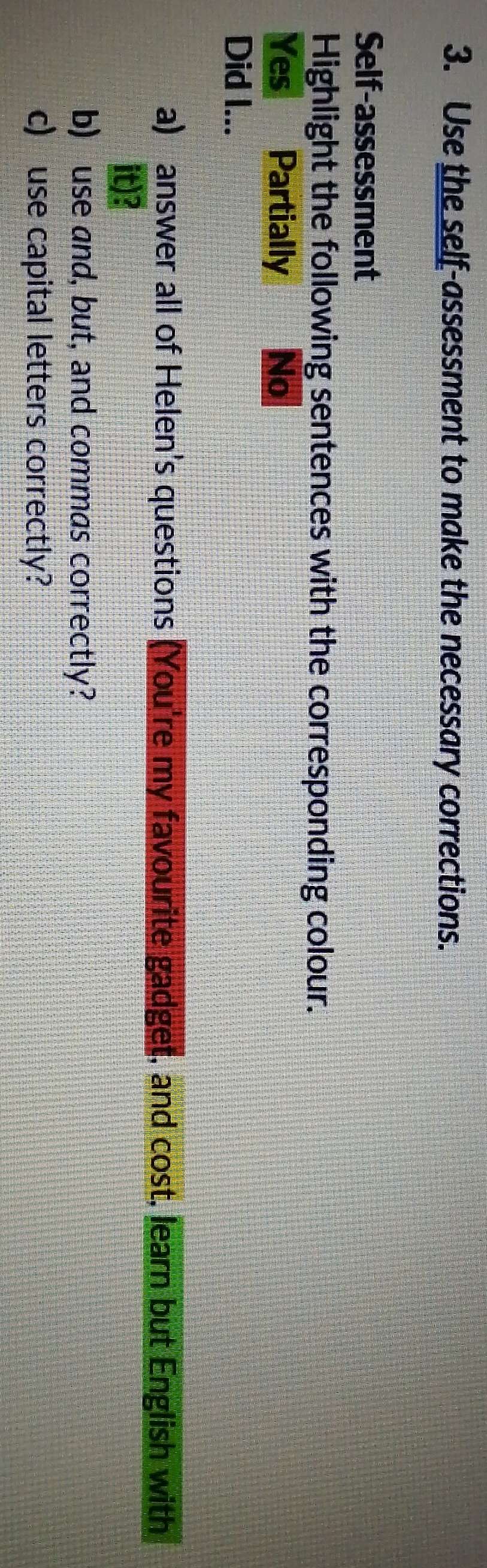 Use the self-assessment to make the necessary corrections.
Self-assessment
Highlight the following sentences with the corresponding colour.
Yes Partially No
Did I...
a) answer all of Helen's questions (You're my favourite gadget, and cost, learn but English with
it)?
b) use and, but, and commas correctly?
c) use capital letters correctly?