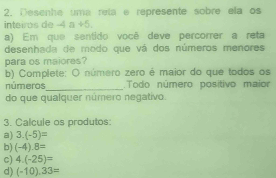 Desenhe uma reta e represente sobre ela os 
inteiros de -4a+5. 
a) Em que sentido você deve percorrer a reta 
desenhada de modo que vá dos números menores 
para os maiores? 
b) Complete: O número zero é maior do que todos os 
números_ .Todo número positivo maior 
do que qualquer número negativo. 
3. Calcule os produtos: 
a) 3.(-5)=
b) (-4).8=
c) 4.(-25)=
d) (-10).33=