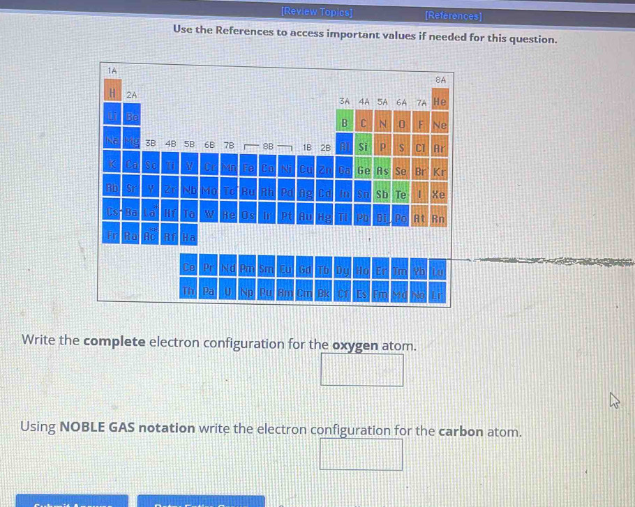 [Review Topics] [References] 
Use the References to access important values if needed for this question. 
Write the complete electron configuration for the oxygen atom. 
Using NOBLE GAS notation write the electron configuration for the carbon atom.