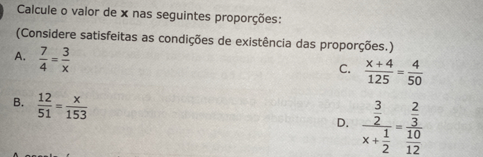 Calcule o valor de x nas seguintes proporções:
(Considere satisfeitas as condições de existência das proporções.)
A.  7/4 = 3/x 
C.  (x+4)/125 = 4/50 
B.  12/51 = x/153 
D. frac  3/2 x+ 1/2 =frac  2/3  10/12 