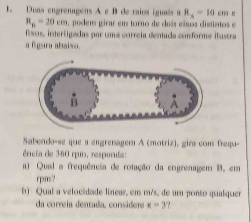 Duas engrenagens A e B de raíos iguais a R_A=10cm
R_B=20cm , podem girar em torno de dois eixos distintos e 
fxos, interligadas por uma correia dentada conforme ilustra 
a figura abaixo. 
Sabendo-se que a engrenagem A (motriz), gira com frequ- 
ência de 360 rpm, responda: 
a) Qual a frequência de rotação da engrenagem B, em 
rpm? 
b) Qual a velocidade linear, em m/s, de um ponto qualquer 
da correia dentada, consídere π =3