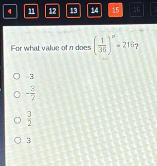 12 13 14 15 16
For what value of n does ( 1/36 )^n=216 2
-3
- 3/2 
 3/2 
3