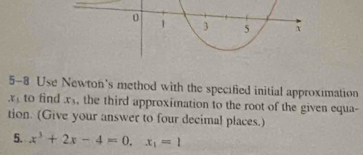 5-8 Use Newton's method with the specified initial approximation
x_1 to find x_3 the third approximation to the root of the given equa- 
tion. (Give your answer to four decimal places.) 
5. x^3+2x-4=0, x_1=1