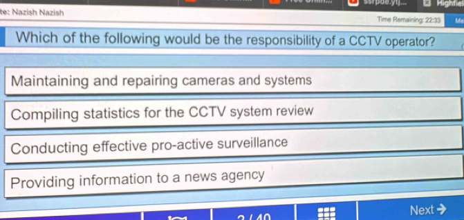 srpae,yu ... * Hightie
te: Nazish Nazish Time Remaining: 22:33 Me
Which of the following would be the responsibility of a CCTV operator?
Maintaining and repairing cameras and systems
Compiling statistics for the CCTV system review
Conducting effective pro-active surveillance
Providing information to a news agency
Next