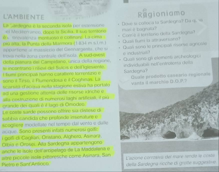 L'AMBIENTE Ragioniamo
La Sardegna è la seconda isola per estensione Dove si colloca la Sardegna? Da qu ali
el Mediterraneo, dopo la Sicilia. Il suo territorio mari è bagnata?
é   prevalenza montuoso e collinare. La cima Com'è il territorio della Sardegna?
più alta, la Punta della Marmora (1 834 m s.l.m.) Quali fiumi la attraversano?
appartiene al massiccio del Gennargentu, che s Quali sono le principali risorse agricole
trova nella zona centrale dell'isola. A sud-ovest e industriali?
della pianura del Campidano, unica della regione, Quali sono gli elementi archeologici
si incontrano i rilievi del Sulcis e dell'Iglesiente. individuabili nell’entroterra deila
l fiumi principali hanno carattere torrentizio e Sardegna?
sono il Tirso, il Flumendosa e il Coghinas. La Quale prodotto caseario regionale
scarsità d'acqua nella stagione estiva ha portato vanta il marchio D.O.P.?
ad una gestione attenta delle risorse idriche e
alla costruzione di numerosi laghi artificiali, il più
grande dei quali è il lago di Omodeo.
Le coste sarde possono offrire sia distese di
sabbia candida che profonde insenature e
scogliere modellate nel tempo dal vento e dalle
acque. Sono presenti infatti numerosi golfi:
i golfi di Cagliari, Oristano, Alghero, Asinara,
Olbia e Orosei. Alla Sardegna appartengono
anche le isole dell'arcipelago de La Maddalena e
altre piccole isole pittoresche come Asinara, San L'azione corrosiva del mare rende le coste
Pietro e Sant'Antioco. della Sardegna ricche di grotte suggestive.