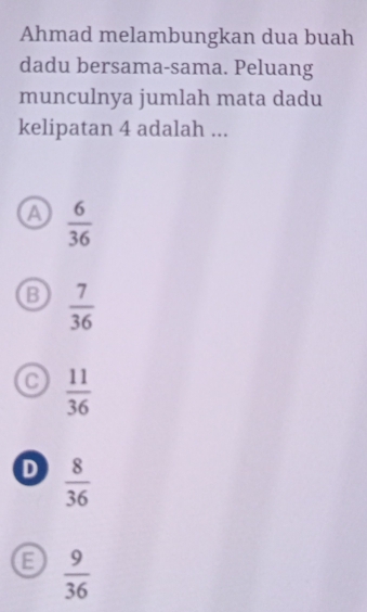 Ahmad melambungkan dua buah
dadu bersama-sama. Peluang
munculnya jumlah mata dadu
kelipatan 4 adalah ...
a  6/36 
B  7/36 
 11/36 
D  8/36 
 9/36 