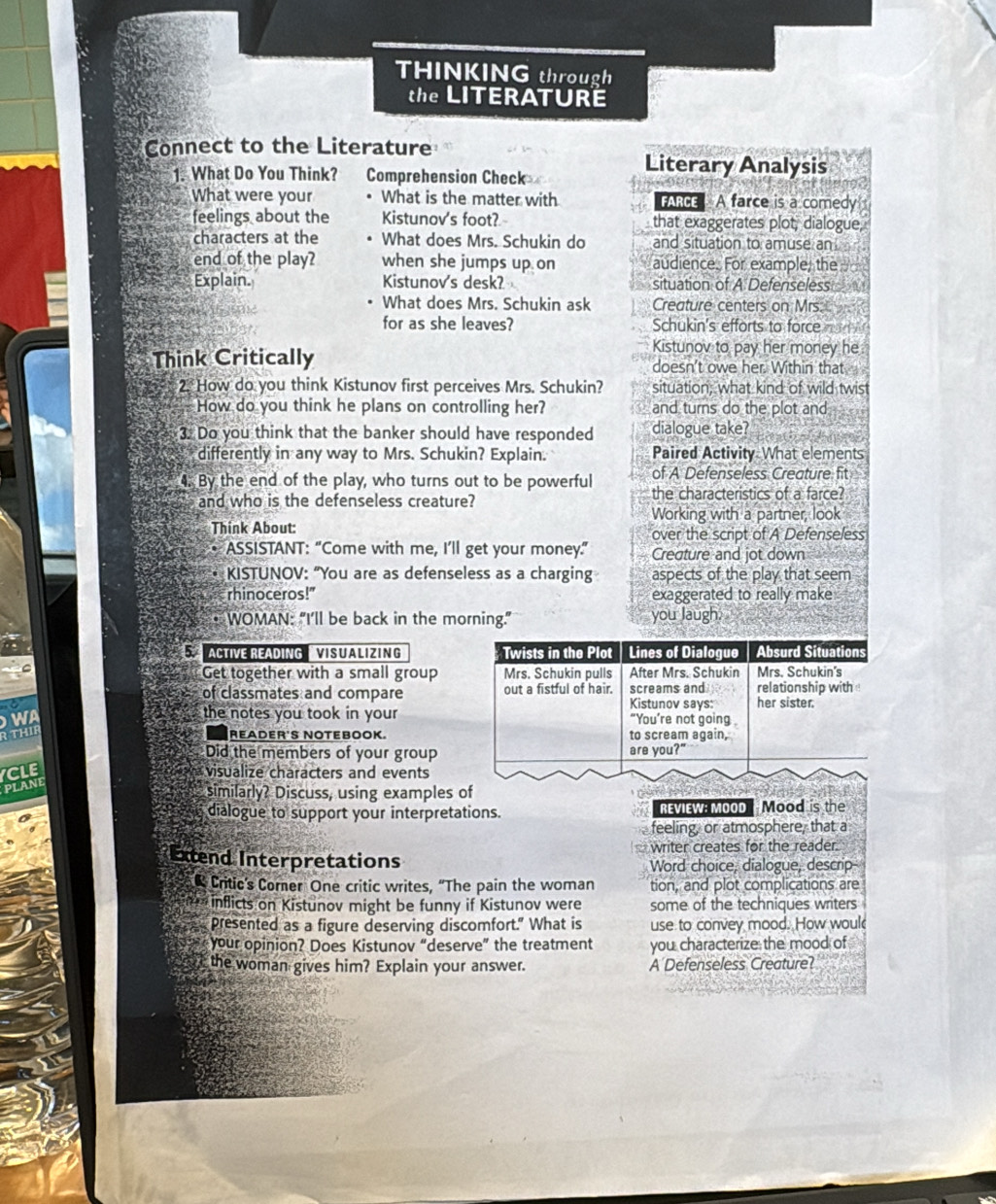 THINKING through
the LITERATURE
Connect to the Literature
1. What Do You Think? Comprehension Check
Literary Analysis
What were your What is the matter with FARCE A farce is a comedy
feelings about the Kistunov's foot? that exaggerates plot, dialogue,
characters at the What does Mrs. Schukin do and situation to amuse an 
end of the play? when she jumps up on audience. For example, the
Explain. Kistunov's desk? situation of A Defenseless
What does Mrs. Schukin ask Creature centers on Mrs.
for as she leaves? Schukin's efforts to force   
Kistunov to pay her money he.
Think Critically doesn't owe her. Within that
2. How do you think Kistunov first perceives Mrs. Schukin? situation: what kind of wild twist
How do you think he plans on controlling her? and turns do the plot and
3. Do you think that the banker should have responded dialogue take?
differently in any way to Mrs. Schukin? Explain. Paired Activity What elements
of A Defenseless Creature fit
4. By the end of the play, who turns out to be powerful the characteristics of a farce?
and who is the defenseless creature?
Working with a partner, look
Think About:
over the script of A Defenseless
ASSISTANT: “Come with me, I’ll get your money.” Creature and jot down
KISTUNOV: “You are as defenseless as a charging aspects of the play that seem
rhinoceros!" exaggerated to really make
* WOMAN: “I’ll be back in the morning." you laugh.
5  ACTIVE READING   VISUALIZING Twists in the Plot Lines of Dialogue Absurd Situations
Get together with a small group Mrs. Schukin pulls After Mrs. Schukin Mrs. Schukin's
of classmates and compare out a fistful of hair. screams and her sister. relationship with 
Kistunov says:
the notes you took in your “You’re not going 
THIF
READER'S NOTEBOOK. to scream again,
Did the members of your group are you?"
CLE visualize characters and events
PLANE
similarly? Discuss, using examples of
dialogue to support your interpretations. REVIEW: MOOD Mood is the
feeling, or atmosphere, that a
Extend Interpretations writer creates for the reader.
Word choice, dialogue, descrip-
Critic's Comer One critic writes, "The pain the woman tion, and plot complications are
* inflicts on Kistunov might be funny if Kistunov were some of the techniques writers
presented as a figure deserving discomfort." What is use to convey mood. How woul
your opinion? Does Kistunov “deserve” the treatment you characterize the mood of
the woman gives him? Explain your answer. A Defenseless Creature?