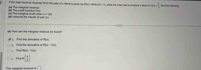 If the total revenue received from the sale of x items is given by R(x)=40ln (3x+1) , while the total cost to produce x items is C(x)= x/3  , find the following.
(a) The marginal revenue
(b) The profit function P(x)
(c) The marginal profit when x=120
(d) Interpret the results of part (c).
(a) How can the marginal revenue be found?
A. Find the derivative of R(x). 
、 Find the derivative of R(x)-C(x).
c. Find R(x)-C(x).
D. Find R( x/2 ). 
The marginal revenue is □ .