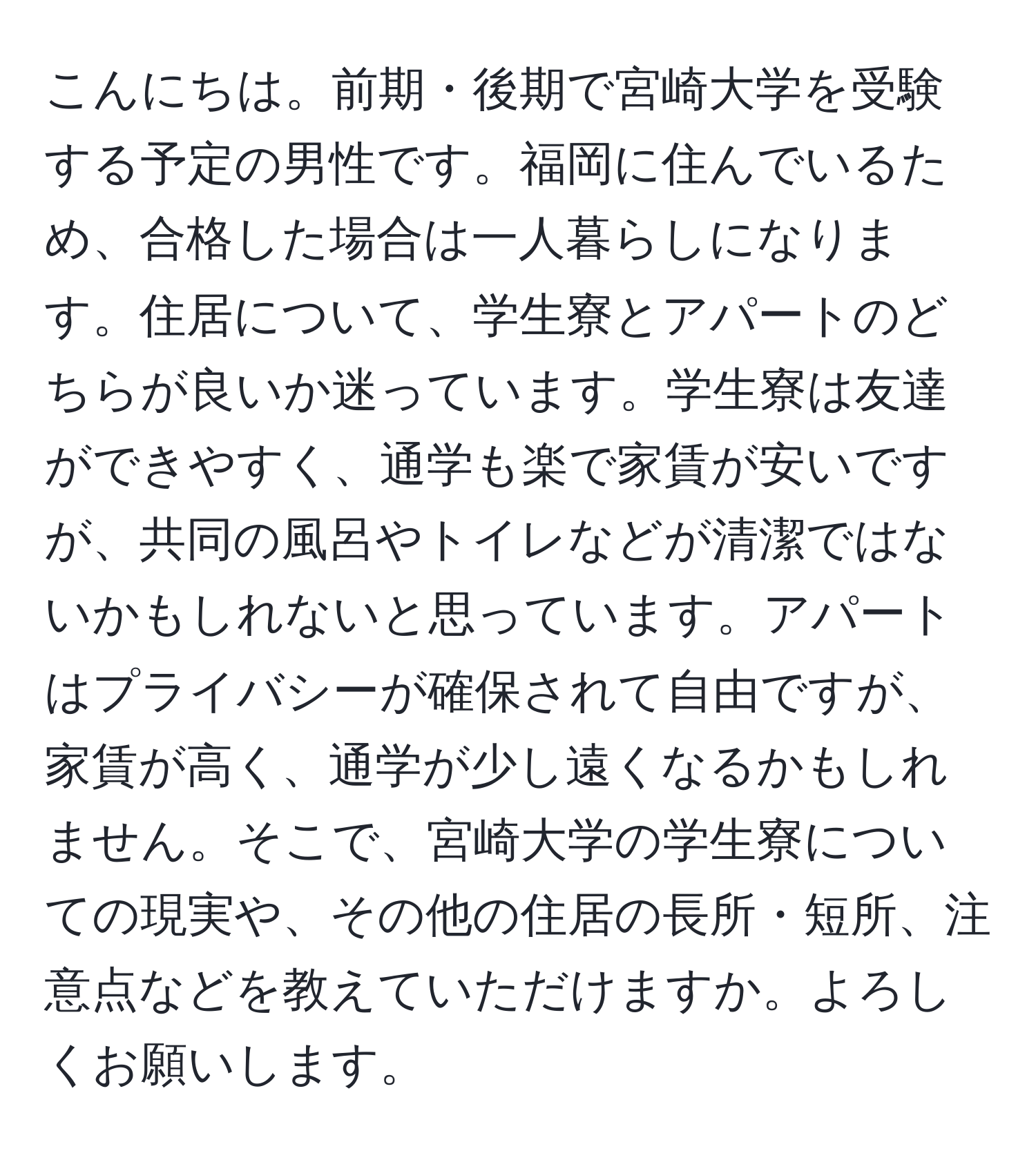 こんにちは。前期・後期で宮崎大学を受験する予定の男性です。福岡に住んでいるため、合格した場合は一人暮らしになります。住居について、学生寮とアパートのどちらが良いか迷っています。学生寮は友達ができやすく、通学も楽で家賃が安いですが、共同の風呂やトイレなどが清潔ではないかもしれないと思っています。アパートはプライバシーが確保されて自由ですが、家賃が高く、通学が少し遠くなるかもしれません。そこで、宮崎大学の学生寮についての現実や、その他の住居の長所・短所、注意点などを教えていただけますか。よろしくお願いします。