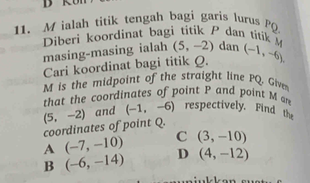 ialah titik tengah bagi garis lurus PQ.
Diberi koordinat bagi titik P dan titik M
masing-masing ialah (5,-2) dan
Cari koordinat bagi titik Q. (-1,-6),
M is the midpoint of the straight line PQ. Given
that the coordinates of point P and point M are
(5,-2) and (-1,-6) respectively. Find the
coordinates of point Q.
A (-7,-10) C (3,-10)
B (-6,-14) D (4,-12)