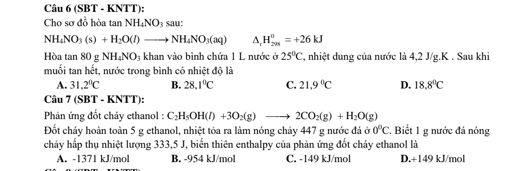 (SBT - KNTT):
Cho sơ đồ hòa tan NH_4NO_3 sau:
NH_4NO_3(s)+H_2O(l)to NH_4NO_3(aq) △ _rH_(298)^0=+26kJ
Hòa tan 80 g NH_4NO_3 khan vào bình chứa 1 L nước ở 25°C , nhiệt dung của nước là 4,2 J/g.K . Sau khi
muối tan hết, nước trong bình có nhiệt độ là
A. 31,2^0C B. 28,1°C C. 21,9°C D. 18,8°C
Câu 7 (SBT - KNTT):
* Phản ứng đốt cháy ethanol : C_2H_5OH(l)+3O_2(g)to 2CO_2(g)+H_2O(g)
Đốt cháy hoàn toàn 5 g ethanol, nhiệt tỏa ra làm nóng chảy 447 g nước đá ở 0^0C. Biết 1 g nước đá nóng
chảy hấp thụ nhiệt lượng 333,5 J, biến thiên enthalpy của phản ứng đốt cháy ethanol là
A. -1371 kJ/mol B. -954 kJ/mol C. -149 kJ/mol D. +149 kJ/mol