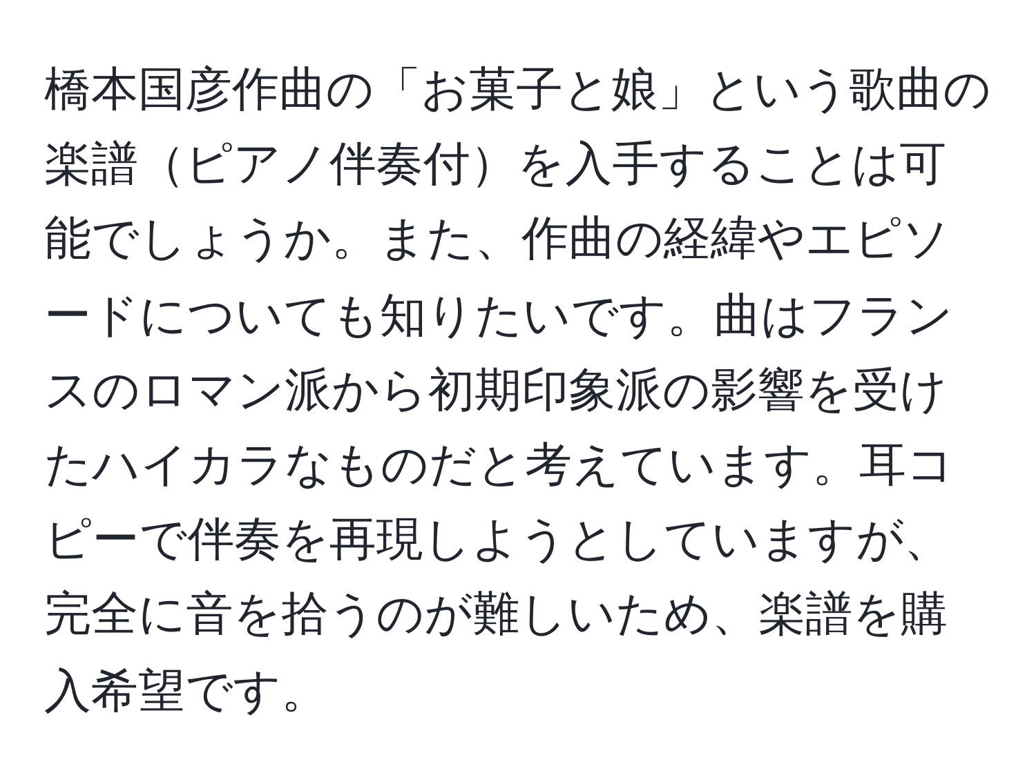 橋本国彦作曲の「お菓子と娘」という歌曲の楽譜ピアノ伴奏付を入手することは可能でしょうか。また、作曲の経緯やエピソードについても知りたいです。曲はフランスのロマン派から初期印象派の影響を受けたハイカラなものだと考えています。耳コピーで伴奏を再現しようとしていますが、完全に音を拾うのが難しいため、楽譜を購入希望です。