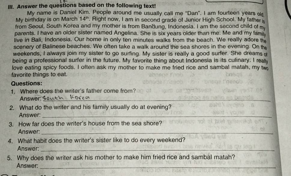 Answer the questions based on the following text! 
My name is Daniel Kim. People around me usually call me “Dan”. I am fourteen years old, 
My birthday is on March 14^(th). Right now, I am in second grade of Junior High School. My father is 
from Seoul, South Korea and my mother is from Bandung, Indonesia. I am the second child of my 
parents. I have an older sister named Angelina. She is six years older than me. Me and my family 
live in Bali, Indonesia. Our home in only ten minutes walks from the beach. We really adore the 
scenery of Balinese beaches. We often take a walk around the sea shores in the evening. On the 
weekends, I always join my sister to go surfing. My sister is really a good surfer. She dreams of 
being a professional surfer in the future. My favorite thing about Indonesia is its culinary. I really 
love eating spicy foods. I often ask my mother to make me fried rice and sambal matah, my two 
favorite things to eat. 
Questions: 
1. Where does the writer's father come from? 
Answer:_ 
2. What do the writer and his family usually do at evening? 
Answer:_ 
3. How far does the writer's house from the sea shore? 
Answer:_ 
4. What habit does the writer's sister like to do every weekend? 
Answer:_ 
5. Why does the writer ask his mother to make him fried rice and sambal matah? 
Answer:_