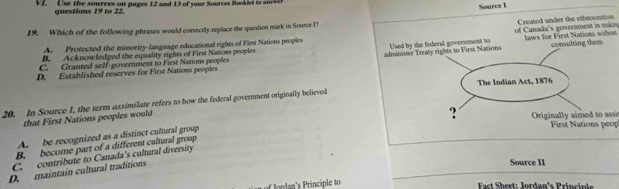 Use the sources on pages 12 and 13 of your Sources Booklet to answer
Source I
questions 19 to 22.
Created under the ethnocentrism
of Canada's government in makin 
19. Which of the following phrases would correctly replace the question mark in Source I?
Used by the f laws for First Nations without
A. Protected the minority-language educational rights of First Nations peoples
B. Acknowledged the equality rights of First Nations peoples
C. Granted self-government to First Nations peoples
D. Established reserves for First Nations peoples administer Trea
20. In Source I, the term assimilate refers to how the federal government originally believed
that First Nations peoples would
ssi
A. be recognized as a distinct cultural group
op
B. become part of a different cultural group
C. contribute to Canada’s cultural diversity
D. maintain cultural traditions
Source II
or n' i c e to Fact Sheet: Jordan’s Principle