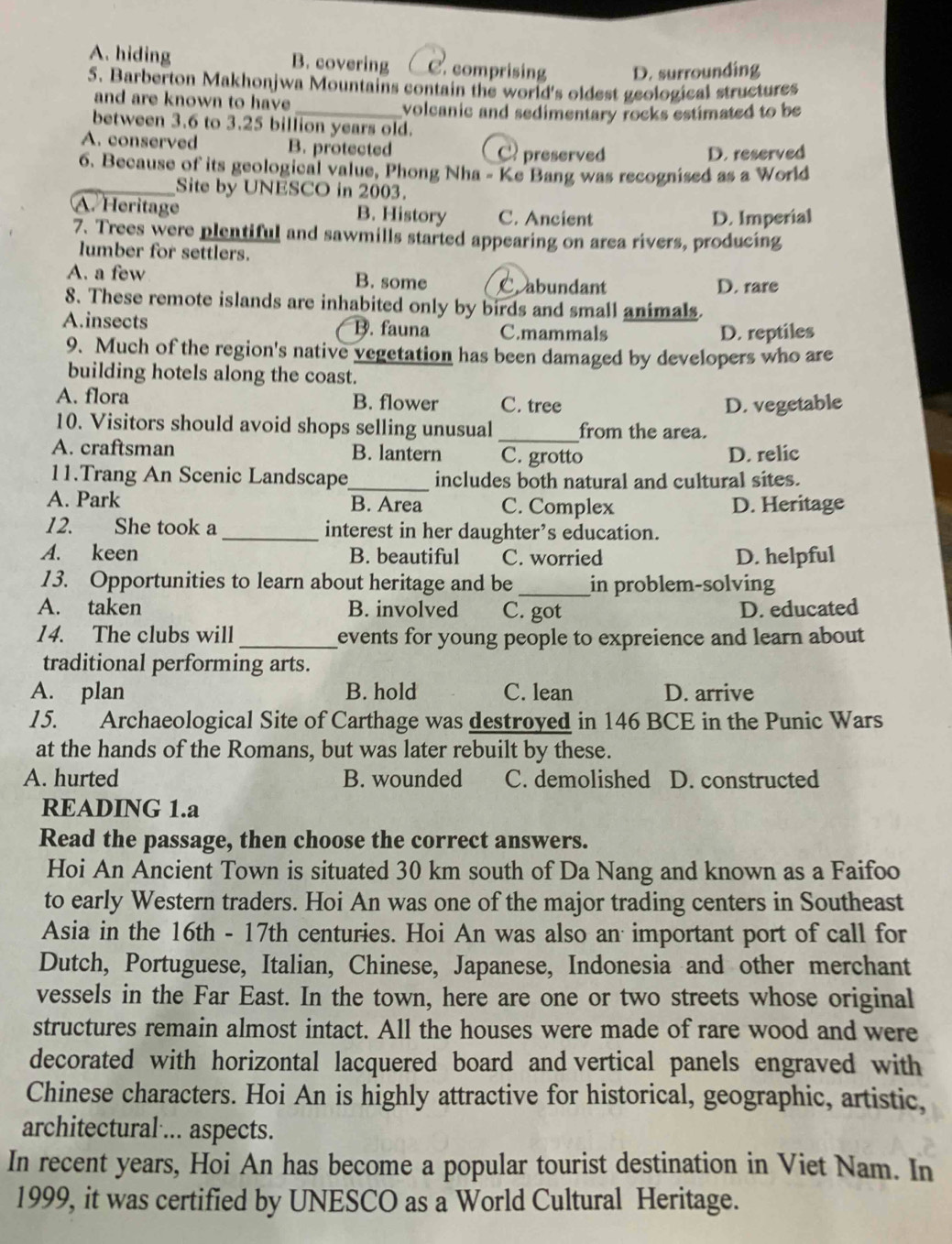 A. hiding B. covering C. comprising D. surrounding
5. Barberton Makhonjwa Mountains contain the world's oldest geological structures
and are known to have
_volcanic and sedimentary rocks estimated to be
between 3.6 to 3.25 billion years old.
A. conserved B. protected C preserved
D. reserved
6. Because of its geological value, Phong Nha - Ke Bang was recognised as a World
_Site by UNESCO in 2003.
A. Heritage B. History C. Ancient
D. Imperial
7. Trees were plentiful and sawmills started appearing on area rivers, producing
lumber for settlers.
A. a few B. some Cabundant D. rare
8. These remote islands are inhabited only by birds and small animals.
A.insects B. fauna C.mammals
D. reptiles
9. Much of the region's native vegetation has been damaged by developers who are
building hotels along the coast.
A. flora B. flower C. tree D. vegetable
10. Visitors should avoid shops selling unusual _from the area.
A. craftsman B. lantern C. grotto D. relic
11.Trang An Scenic Landscape_ includes both natural and cultural sites.
A. Park B. Area C. Complex D. Heritage
12. She took a _interest in her daughter’s education.
A. keen B. beautiful C. worried D. helpful
13. Opportunities to learn about heritage and be_ in problem-solving
A. taken B. involved C. got D. educated
14. The clubs will _events for young people to expreience and learn about 
traditional performing arts.
A. plan B. hold C. lean D. arrive
15. Archaeological Site of Carthage was destroyed in 146 BCE in the Punic Wars
at the hands of the Romans, but was later rebuilt by these.
A. hurted B. wounded C. demolished D. constructed
READING 1.a
Read the passage, then choose the correct answers.
Hoi An Ancient Town is situated 30 km south of Da Nang and known as a Faifoo
to early Western traders. Hoi An was one of the major trading centers in Southeast
Asia in the 16th - 17th centuries. Hoi An was also an important port of call for
Dutch, Portuguese, Italian, Chinese, Japanese, Indonesia and other merchant
vessels in the Far East. In the town, here are one or two streets whose original
structures remain almost intact. All the houses were made of rare wood and were
decorated with horizontal lacquered board and vertical panels engraved with
Chinese characters. Hoi An is highly attractive for historical, geographic, artistic,
architectural ... aspects.
In recent years, Hoi An has become a popular tourist destination in Viet Nam. In
1999, it was certified by UNESCO as a World Cultural Heritage.
