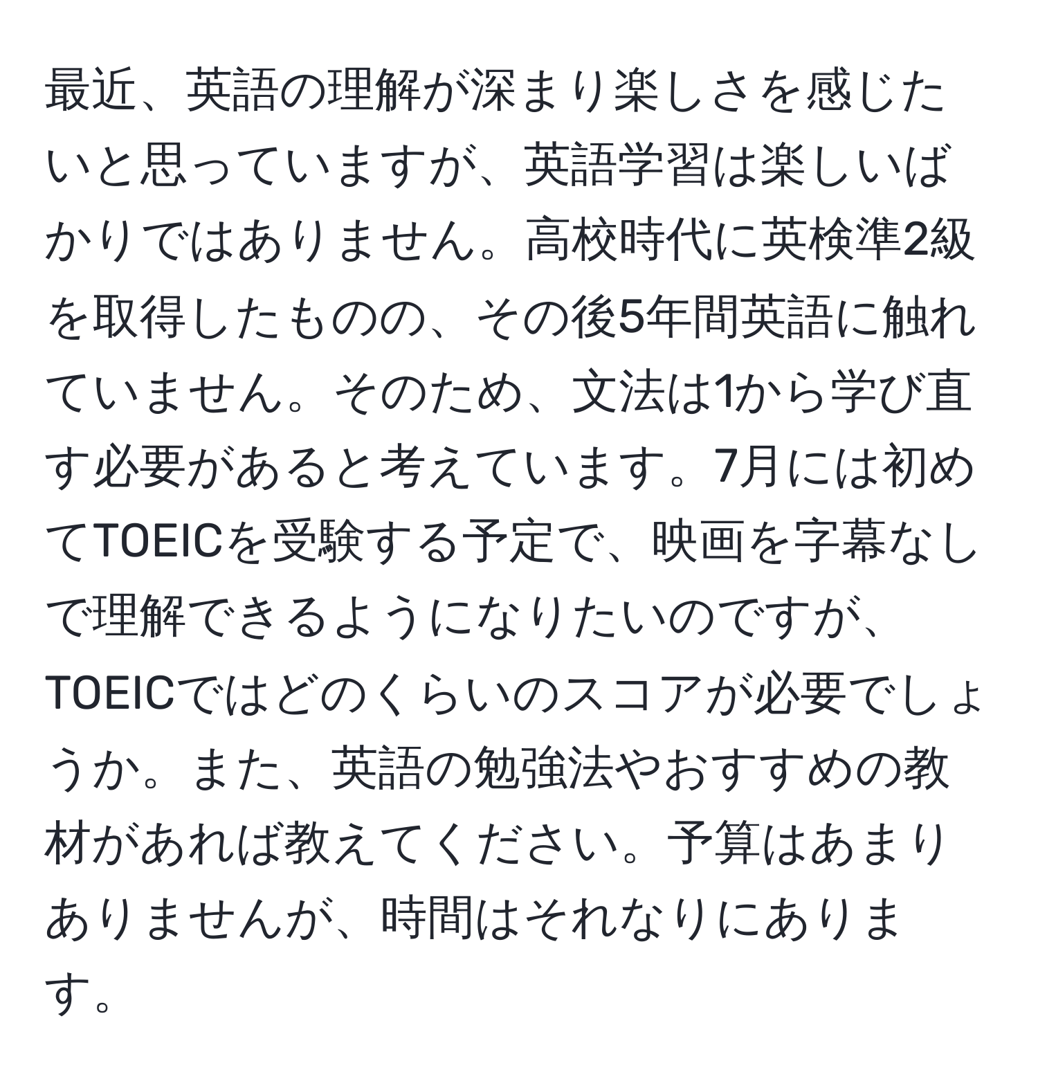 最近、英語の理解が深まり楽しさを感じたいと思っていますが、英語学習は楽しいばかりではありません。高校時代に英検準2級を取得したものの、その後5年間英語に触れていません。そのため、文法は1から学び直す必要があると考えています。7月には初めてTOEICを受験する予定で、映画を字幕なしで理解できるようになりたいのですが、TOEICではどのくらいのスコアが必要でしょうか。また、英語の勉強法やおすすめの教材があれば教えてください。予算はあまりありませんが、時間はそれなりにあります。