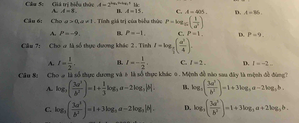 Giá trị biểu thức A=2^(log _4)9+log _25 là:
A. A=8. B. A=15. C. A=405. D. A=86. 
Câu 6: Cho a>0, a!= 1. Tính giá trị của biểu thức P=log _sqrt[3](a)( 1/a^3 )
A. P=-9. B. P=-1. C. P=1. D. P=9. 
Câu 7: Cho a là số thực dương khác 2 . Tính I=log _ a/2 ( a^2/4 ).
B.
A. I= 1/2 . I=- 1/2 . C. I=2. D. I=-2... 
Câu 8: Cho # là số thực dương và 6 là số thực khác 0 . Mệnh đề nào sau đây là mệnh đề đúng?
A. log _3( 3a^3/b^2 )=1+ 1/3 log _3a-2log _3|b|. B. log _3( 3a^3/b^2 )=1+3log _3a-2log _3b.
C. log _3( 3a^3/b^2 )=1+3log _3a-2log _3|b|. D. log _3( 3a^3/b^2 )=1+3log _3a+2log _3b.