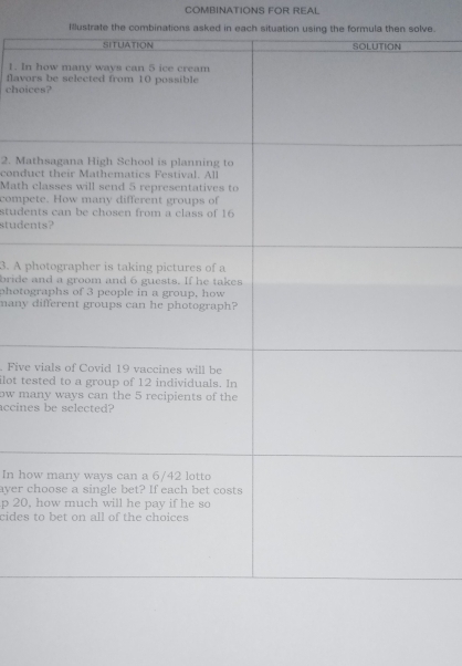 COMBINATIONS FOR REAL 
Illustrate the combinations asked in each situation using the formula then solve. 
1. In 
choic flavo 
2. Ma 
condu 
Math 
compe 
stude 
stude 
3. A p 
bride 
photog 
many 
. Five 
ilot te 
ow ma 
accine 
In ho 
ayer c 
p 20, 
cides