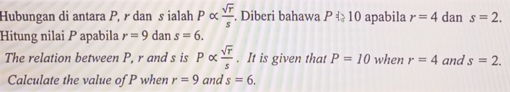 Hubungan di antara P, r dan s ialah Palpha  sqrt(r)/s . Diberi bahawa P ☆ 10 apabila r=4 dan s=2. 
Hitung nilai P apabila r=9 dan s=6. 
The relation between P, r and s is Palpha  sqrt(r)/s . It is given that P=10 when r=4 and s=2. 
Calculate the value of P when r=9 and s=6.