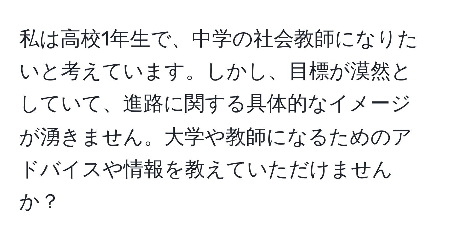 私は高校1年生で、中学の社会教師になりたいと考えています。しかし、目標が漠然としていて、進路に関する具体的なイメージが湧きません。大学や教師になるためのアドバイスや情報を教えていただけませんか？