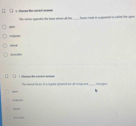 Choose the correct answer.
The vertex opposite the base where all the_ faces meet in a pyramid is called the apex.
apex
midpoint
lateral
isosceles
7. Choose the correct answer.
The lateral faces of a regular pyramid are all congruent _triangles.
apex
midpoint
lateral
isosceles