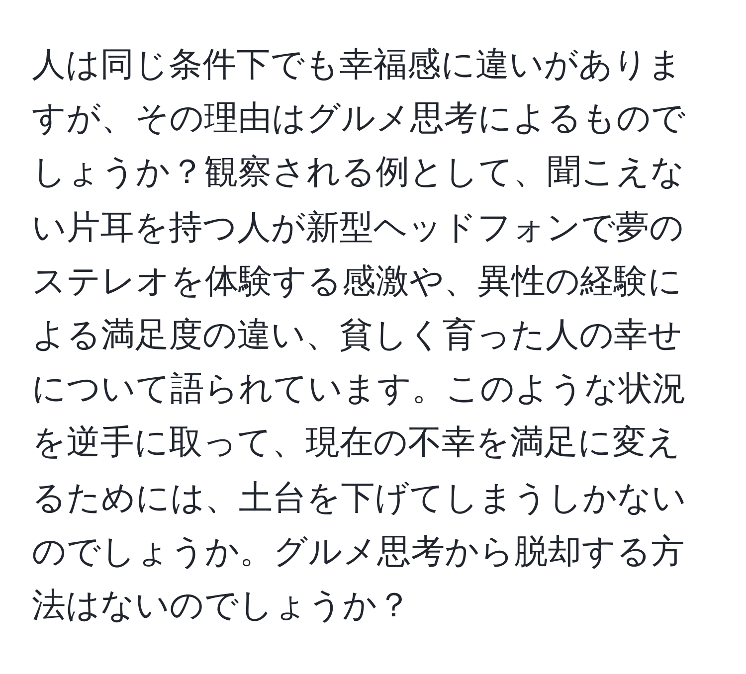 人は同じ条件下でも幸福感に違いがありますが、その理由はグルメ思考によるものでしょうか？観察される例として、聞こえない片耳を持つ人が新型ヘッドフォンで夢のステレオを体験する感激や、異性の経験による満足度の違い、貧しく育った人の幸せについて語られています。このような状況を逆手に取って、現在の不幸を満足に変えるためには、土台を下げてしまうしかないのでしょうか。グルメ思考から脱却する方法はないのでしょうか？