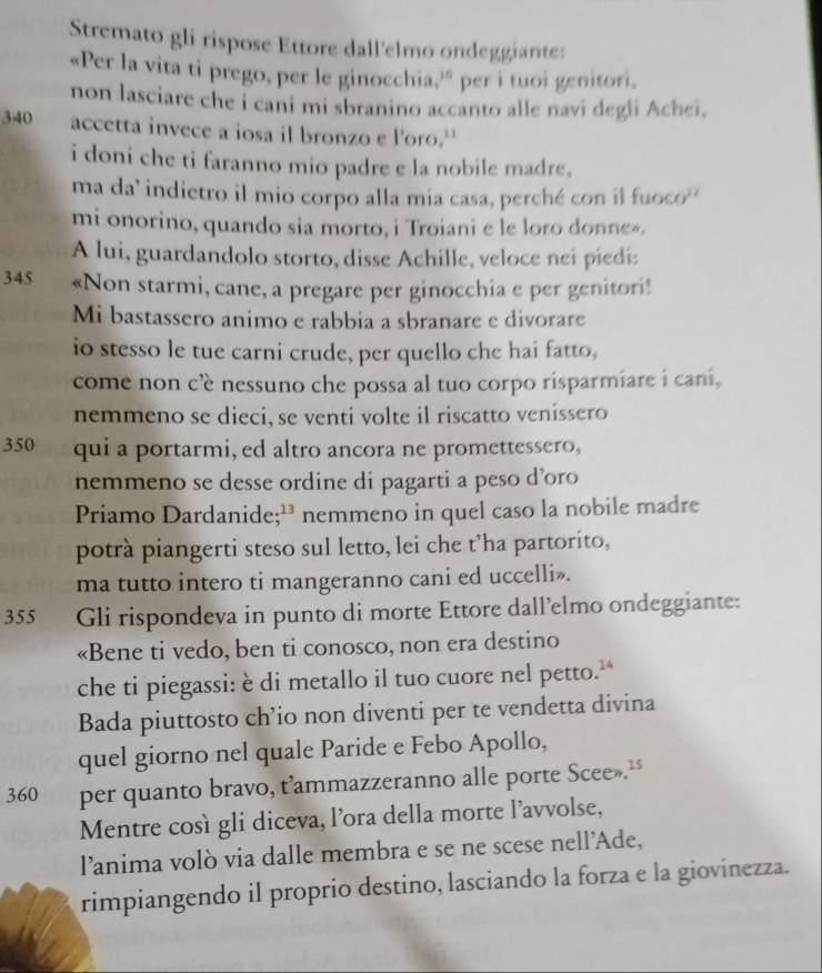 Stremato gli rispose Ettore dall'elmo ondeggiante:
«Per la vita ti prego, per le ginocchia,' per i tuoi genitori.
non lasciare che i cani mi sbranino accanto alle navi degli Achei,
340 accetta invece a iosa il bronzo e l'oro.''
i doni che ti faranno mio padre e la nobile madre,
ma da’ indietro il mio corpo alla mia casa, perché con il fuoco
mi onorino, quando sia morto, i Troiani e le loro donne».
A lui, guardandolo storto, disse Achille, veloce neí piedi:
345 «Non starmi, cane, a pregare per ginocchia e per genitori!
Mi bastassero animo e rabbia a sbranare e divorare
io stesso le tue carni crude, per quello che hai fatto,
come non cè nessuno che possa al tuo corpo risparmiare i cani,
nemmeno se dieci, se venti volte il riscatto venissero
350 qui a portarmi, ed altro ancora ne promettessero,
nemmeno se desse ordine di pagarti a peso d’oro
Priamo Dardanide;¹³ nemmeno in quel caso la nobile madre
potrà piangerti steso sul letto, lei che t’ha partorito,
ma tutto intero ti mangeranno cani ed uccelli».
355 Gli rispondeva in punto di morte Ettore dall’elmo ondeggiante:
«Bene ti vedo, ben ti conosco, non era destino
che ti piegassi: è di metallo il tuo cuore nel petto.”
Bada piuttosto ch’io non diventi per te vendetta divina
quel giorno nel quale Paride e Febo Apollo,
360 per quanto bravo, t’ammazzeranno alle porte Scee».“
Mentre così gli diceva, l’ora della morte l’avvolse,
l’anima volò via dalle membra e se ne scese nell’'Ade,
rimpiangendo il proprio destino, lasciando la forza e la giovinezza.