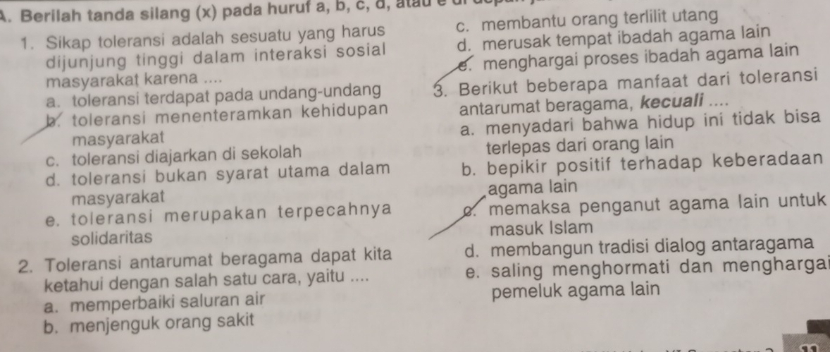 Berilah tanda silang (x) pada huruf a, b, c, d, atau é u
1. Sikap toleransi adalah sesuatu yang harus c. membantu orang terlilit utang
dijunjung tinggi dalam interaksi sosial d. merusak tempat ibadah agama lain
masyarakat karena .... e. menghargai proses ibadah agama lain
a. toleransi terdapat pada undang-undang 3. Berikut beberapa manfaat dari toleransi
b. toleransi menenteramkan kehidupan antarumat beragama, kecuali ....
masyarakat a. menyadari bahwa hidup ini tidak bisa
c. toleransi diajarkan di sekolah terlepas dari orang lain
d. toleransi bukan syarat utama dalam b. bepikir positif terhadap keberadaan
masyarakat agama lain
e. toleransi merupakan terpecahnya e. memaksa penganut agama lain untuk
solidaritas masuk Islam
2. Toleransi antarumat beragama dapat kita d. membangun tradisi dialog antaragama
ketahui dengan salah satu cara, yaitu .... e. saling menghormati dan mengharga
a. memperbaiki saluran air pemeluk agama lain
b. menjenguk orang sakit