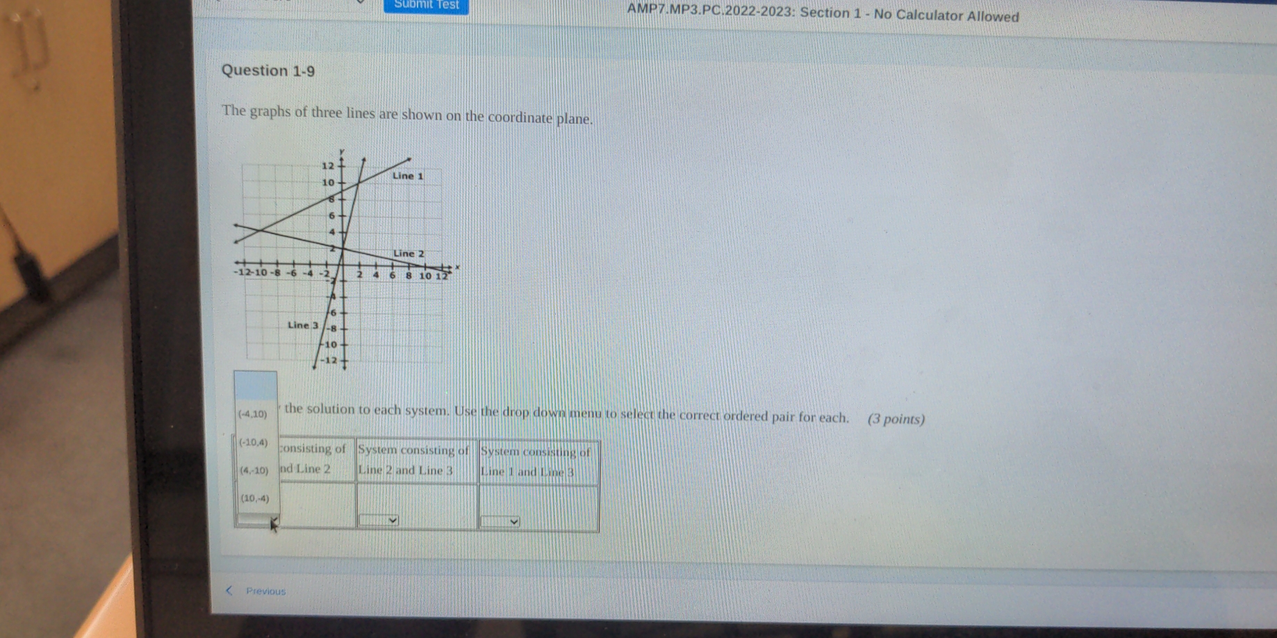 AMP7.MP3.PC.2022-2023: Section 1 - No Calculator Allowed
Question 1-9
The graphs of three lines are shown on the coordinate plane.
(-4,10) the solution to each system. Use the drop down menu to select the correct ordered pair for each. (3 points)
< Previous