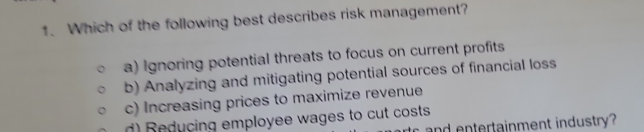 Which of the following best describes risk management?
a) Ignoring potential threats to focus on current profits
b) Analyzing and mitigating potential sources of financial los
c) Increasing prices to maximize revenue
d) educing employee wages to cut costs
n er tainment industry