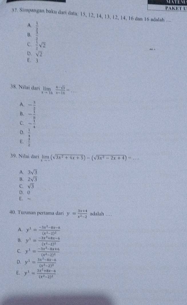 PAKET U
37. Simpangan baku dari data: 15, 12, 14, 13, 12, 14, 16 dan 16 adalah ....
A. beginarrayr  1/2   3/2 endarray
B.
C.  1/2 sqrt(2)
D. sqrt(2)
E、 3
38. Nilai dari limlimits _xto 16 (4-sqrt(x))/x-16 =... _
A. - 3/2 
B. - 1/8 
C. - 1/4 
D.  1/4 
E.  3/2 
39. Nilai dari limlimits _xto -(sqrt(3x^2+4x+5))-(sqrt(3x^2-2x+4))=...
A. 3sqrt(3)
B. 2sqrt(3)
C. sqrt(3)
D. 0
E. ~
40. Turunan pertama dari y= (3x+4)/x^2-2  adalah …
A. y^1=frac -3x^2-8x-6(x^2-2)^2
B. y^1=frac -3x^2+8x-6(x^2-2)^2
C. y^1=frac -3x^2-8x+6(x^2-2)^2
D. y^1=frac 3x^2-8x-6(x^2-2)^2
E. y^1=frac 3x^2+8x-6(x^2-2)^2