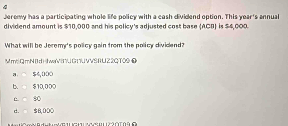 Jeremy has a participating whole life policy with a cash dividend option. This year’s annual
dividend amount is $10,000 and his policy’s adjusted cost base (ACB) is $4,000.
What will be Jeremy's policy gain from the policy dividend?
MmtiQmNBdHlwaVB1UGt1UVVSRUZ2QT09 ❼
a. $4,000
b. $10,000
C. $o
d. $6,000
MmtiOmNBdHlwaVB1UGt1UVVSRUZ2OT09Ω