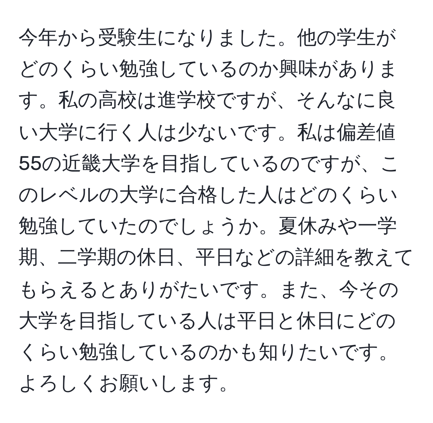 今年から受験生になりました。他の学生がどのくらい勉強しているのか興味があります。私の高校は進学校ですが、そんなに良い大学に行く人は少ないです。私は偏差値55の近畿大学を目指しているのですが、このレベルの大学に合格した人はどのくらい勉強していたのでしょうか。夏休みや一学期、二学期の休日、平日などの詳細を教えてもらえるとありがたいです。また、今その大学を目指している人は平日と休日にどのくらい勉強しているのかも知りたいです。よろしくお願いします。