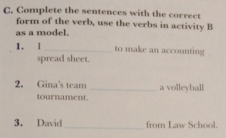 Complete the sentences with the correct 
form of the verb, use the verbs in activity B 
as a model. 
1. I_ to make an accounting 
spread sheet. 
2. Gina’s team _a volleyball 
tournament. 
3. David _from Law School.