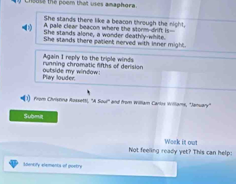 Choase the poem that uses anaphora. 
She stands there like a beacon through the night, 
A pale clear beacon where the storm-drift is— 
D She stands alone, a wonder deathly-white. 
She stands there patient nerved with inner might. 
Again I reply to the triple winds 
running chromatic fifths of derision 
outside my window: 
Play louder. 
From Christina Rossetti, "A Soul" and from William Carlos Williams, "January" 
Submit 
Work it out 
Not feeling ready yet? This can help: 
Identify elements of poetry