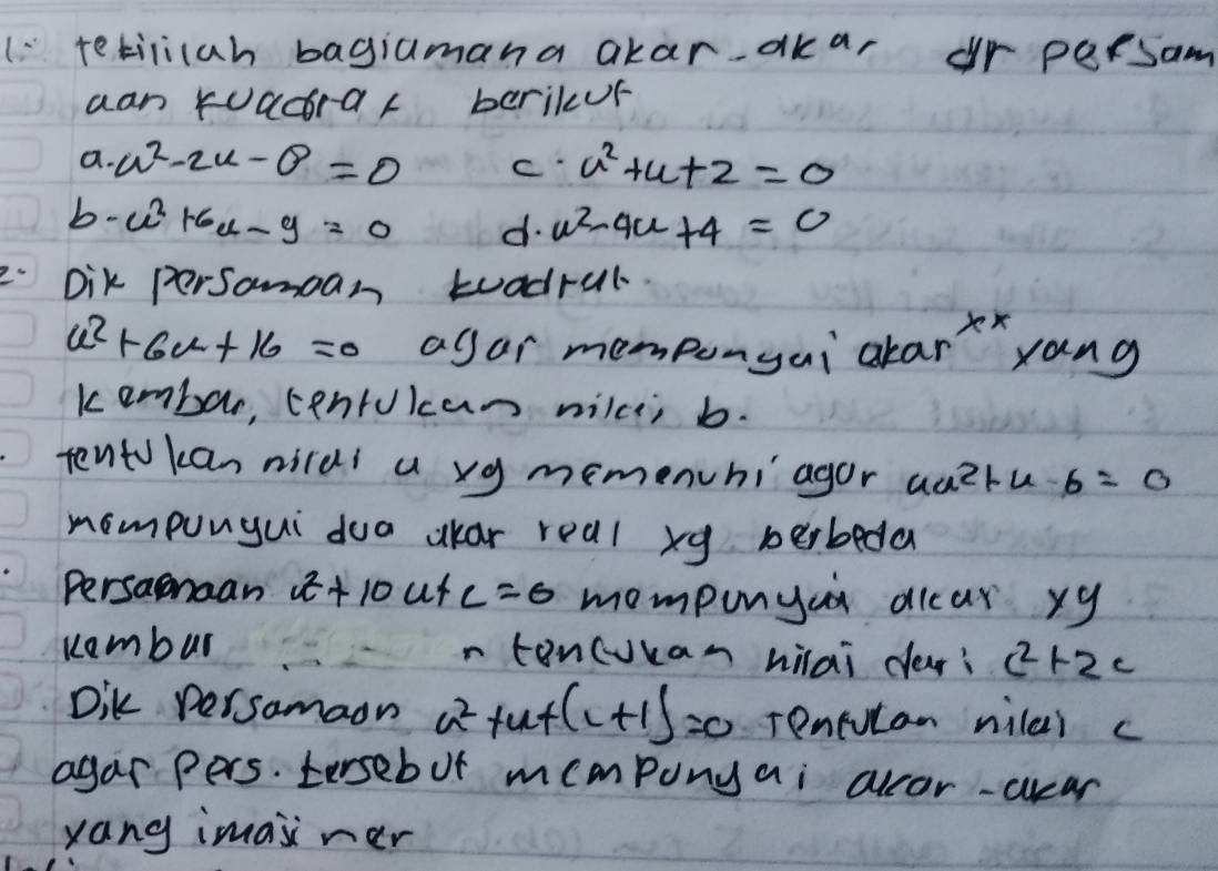 ( tetilicah bagiamana akar-akar r persam 
aan kuacrar berikur 
a. a^2-2u-θ =0 c u^2+u+2=0
b. u^2+6u-9=0 d. u^2-4u+4=0
Dik persamean toadrul
u^2+6u+16=0 agar mempongai alarx xang 
kembor, centukcan nilce; b. 
tento kan nirds a xg memenchiagor au?ru b=0
nompungui doa kar real xg berbeda 
Persanaan a^2+10 ut c=0 mompunyai dlcar xy 
Kembur n toncuuan hilai dar? c^2+2c
Dik persamaon a^2 fut (L+1)=0 Tentucan nilai c
agar pers. tersebut momponyai alcor-ccar 
yang imaiiner